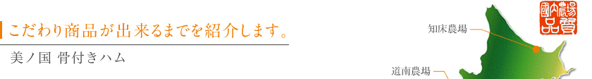 こだわり商品が出来るまでを紹介します。美ノ国 骨付きハム