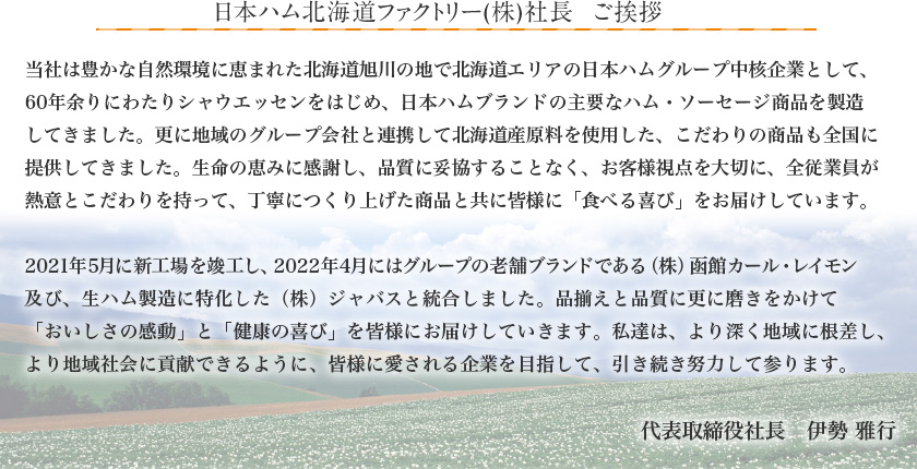 日本ハム北海道ファクトリー(株)社長　ご挨拶　当社は「美味しく安全、安心」をモットーに北海道旭川市にて、恵まれた自然環境の中で、
50年以上製造販売をしています。